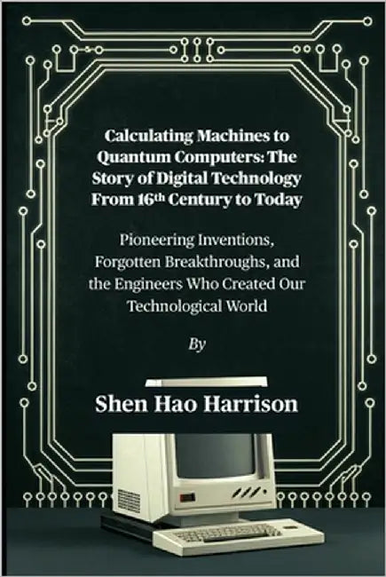 Calculating Machines to Quantum Computers: The Story of Digital Technology From 16th Century to Today: Pioneering Inventions, Forgotten Breakthroughs, by Harrison, Shen Hao