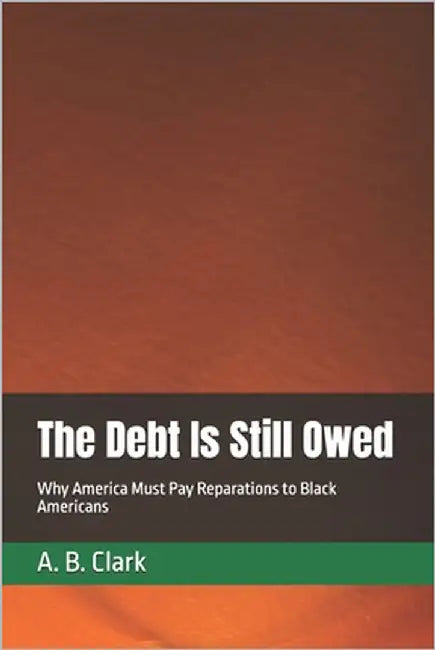 The Debt Is Still Owed: Why America Must Pay Reparations to Black Americans by Clark, A. B.