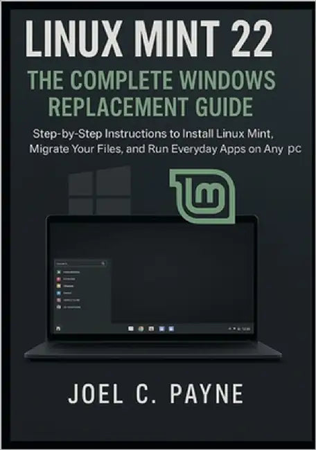 Linux Mint 22: The Complete Windows Replacement Guide: Step-by-Step Instructions to Install Linux Mint, Migrate Your Files, and Run Everyday Apps on A by C. Payne, Joel