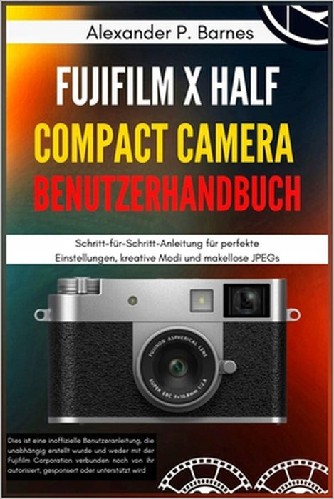 FUJIFILM X Half Compact Camera Benutzerhandbuch: Schritt-für-Schritt-Anleitung für perfekte Einstellungen, kreative Modi und makellose JPEGs by Alexander P. Barnes, Alexander P. Barnes