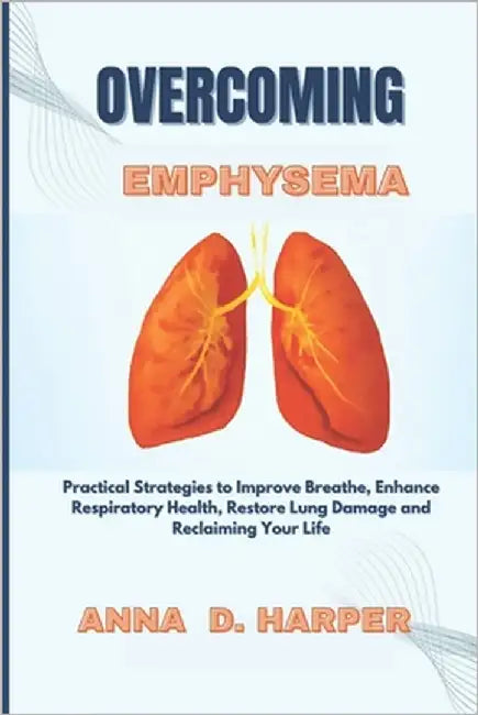 Overcoming Emphysema: Practical Strategies to Improve Breathe, Enhance Respiratory Health, Restore Lung Damage and Reclaiming Your Life by Harper, Anna D.