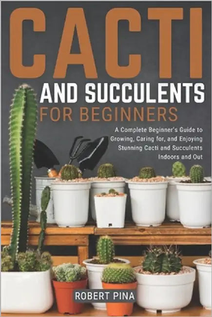Cacti And Succulents For Beginners: A Complete Beginner's Guide to Growing, Caring for, and Enjoying Stunning Cacti and Succulents Indoors and Out by Pina, Robert