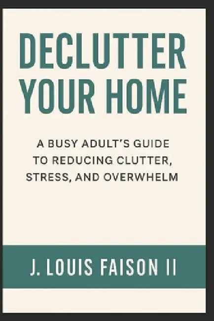 Declutter Your Home: A Busy Adults Guide To Reducing Clutter, Stress, And Overwhelm by II Faison J. Louis