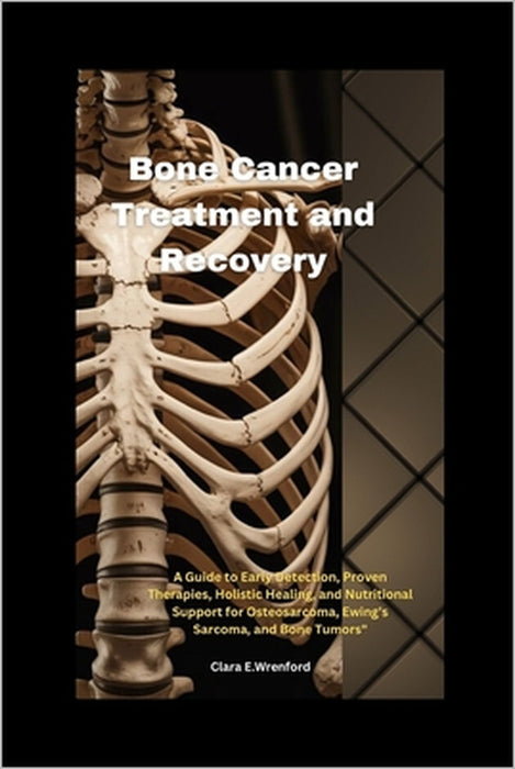 Bone Cancer Treatment and Recovery: A Guide to Early Detection, Proven Therapies, Holistic Healing, and Nutritional Support for Osteosarcoma, Ewing's by Clara E. Wrenford