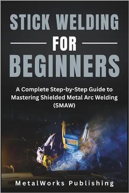Stick Welding for Beginners: A Complete Step-by-Step Guide to Mastering Shielded Metal Arc Welding (SMAW) by Publishing, Metalworks