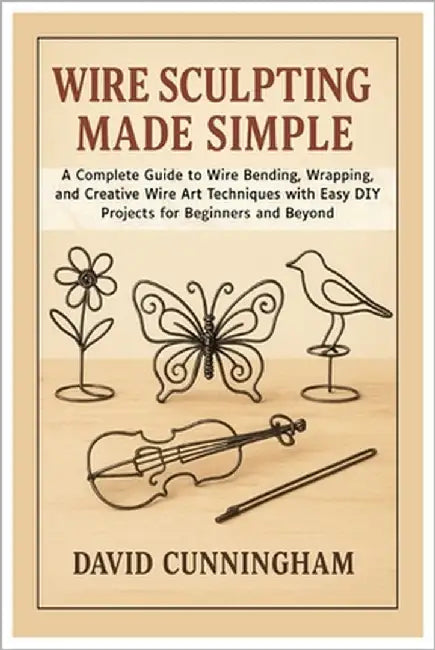 Wire Sculpting Made Simple: A Complete Guide to Wire Bending, Wrapping, and Creative Wire Art Techniques with Easy DIY Projects for Beginners and Beyo by Cunningham, David