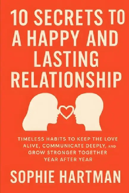 10 Secrets to a Happy and Lasting Relationship: Timeless Habits to Keep the Love Alive, Communicate Deeply, and Grow Stronger Together Year After Year by Sophie Hartman