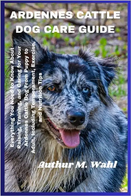 Ardennes Cattle Dog Care Guide: Everything You Need to Know About Raising, Training, and Caring for Your Ardennes Cattle Dog From Puppy to Adult, Incl by Wahl, Authur M.