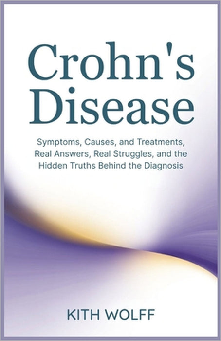 Crohn's Disease: Symptoms, Causes, and Treatments, Real Answers, Real Struggles, and the Hidden Truths Behind the Diagnosis by Kith Wolff