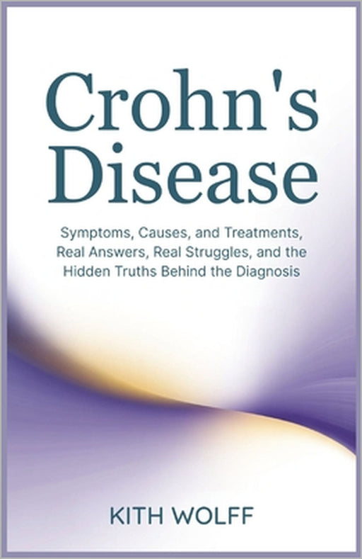 Crohn's Disease: Symptoms, Causes, and Treatments, Real Answers, Real Struggles, and the Hidden Truths Behind the Diagnosis by Kith Wolff