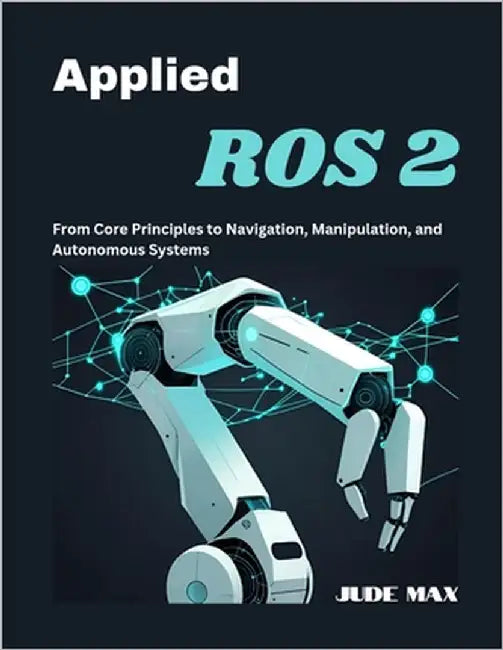 Applied ROS 2: From Core Principles to Navigation, Manipulation, and Autonomous Systems by Max, Jude