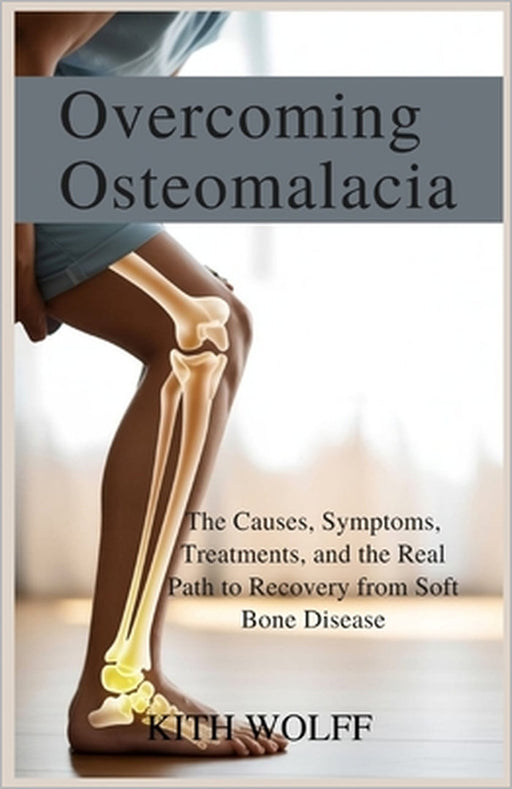 Overcoming Osteomalacia: The Causes, Symptoms, Treatments, and the Real Path to Recovery from Soft Bone Disease by Kith Wolff