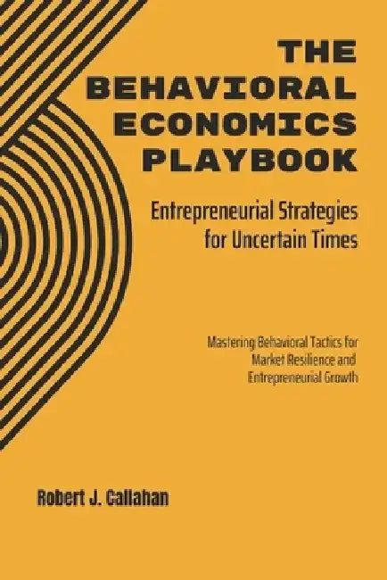 The Behavioral Economics Playbook: Entrepreneurial Strategies for Uncertain Times: Mastering Behavioral Tactics for Market Resilience and Entrepreneur by Robert Callahan