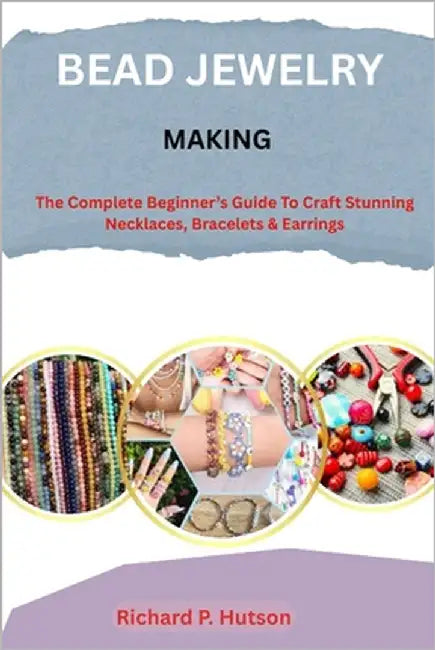 Bead Jewelry Making: The Complete Beginner's Guide to Craft Stunning Necklaces, Bracelets & Earrings by P. Hutson, Richard