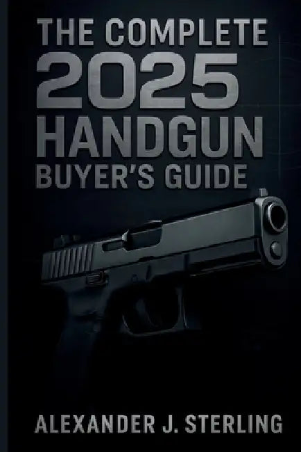 The Complete 2025 Handgun Buyer's Guide: Your Ultimate Resource for Choosing, Purchasing, and Safely Owning the Perfect Handgun by Alexander J. Sterling