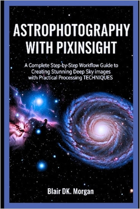 Astrophotography with Pixinsight: A Complete Step-by-Step Workflow Guide to Creating Stunning Deep Sky Images with Practical Processing Techniques by Blair Dk Morgan