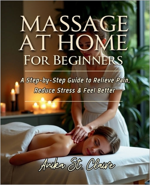 Massage at Home for Beginners: A Step-By-Step Guide to Relieve Pain, Reduce Stress & Feel Better. by Anika St Claire