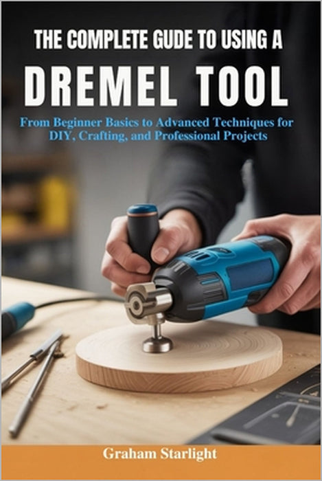 The Complete Guide to Using a Dremel Tool: From Beginner Basics to Advanced Techniques for DIY, Crafting, and Professional Projects by Graham Starlight