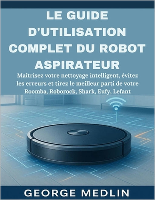Le Guide d'Utilisation Complet Du Robot Aspirateur: Maîtrisez votre nettoyage intelligent, évitez les erreurs et tirez le meilleur parti de votre Room by George Medlin