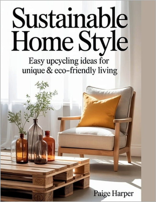 Sustainable Home Style: Easy Upcycling Ideas for Unique & Eco-Friendly Living by Paige Harper