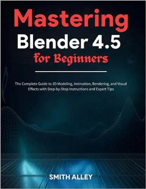 Mastering Blender 4.5 for Beginners: The Complete Guide to 3D Modeling, Animation, Rendering, and Visual Effects with Step-by-Step Instructions and Ex by Alley, Smith