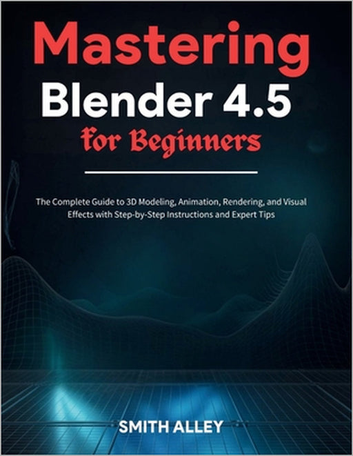 Mastering Blender 4.5 for Beginners: The Complete Guide to 3D Modeling, Animation, Rendering, and Visual Effects with Step-by-Step Instructions and Ex by Smith Alley