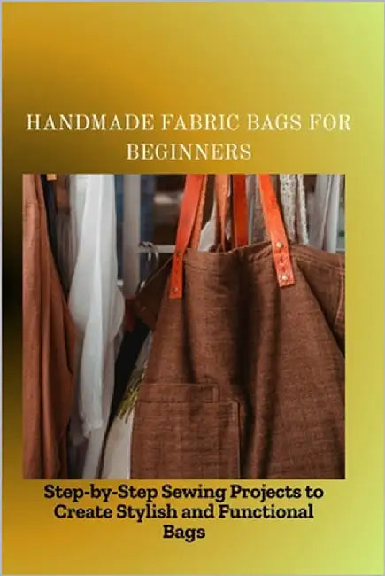 Handmade Fabric Bags for Beginners: Step-by-Step Sewing Projects to Create Stylish and Functional Bags by Peter, Mike