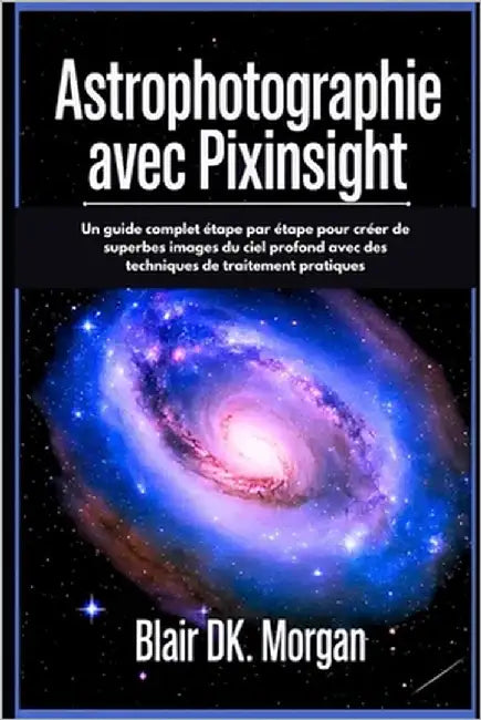 Astrophotographie Avec Pixinsight: Un guide complet étape par étape pour créer de superbes images du ciel profond avec des techniques de traitement pr by Morgan, Blair Dk