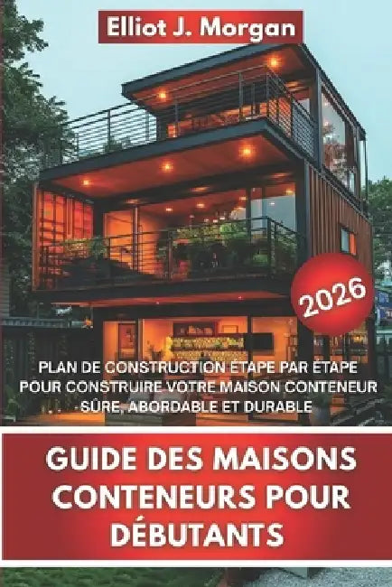 Guide Des Maisons Conteneurs Pour Débutants: Plan de Construction Étape Par Étape Pour Construire Votre Maison Conteneur Sûre, Abordable Et Durable by Elliot J. Morgan
