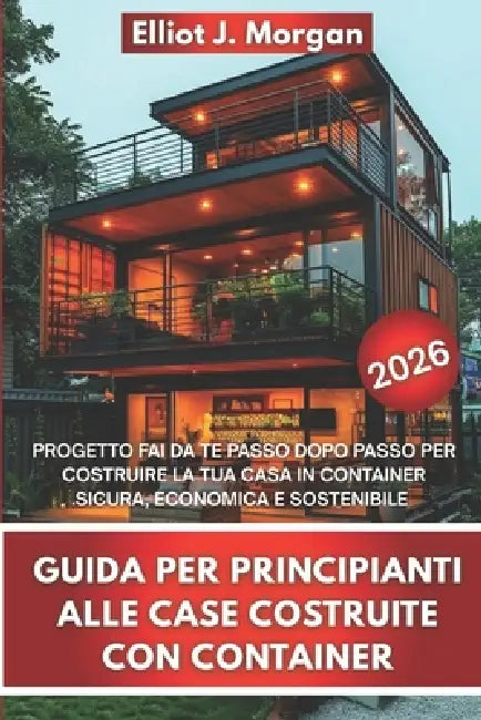 Guida Per Principianti Alle Case Costruite Con Container: Progetto Fai Da Te Passo Dopo Passo Per Costruire La Tua Casa in Container Sicura, Economica by Elliot J. Morgan