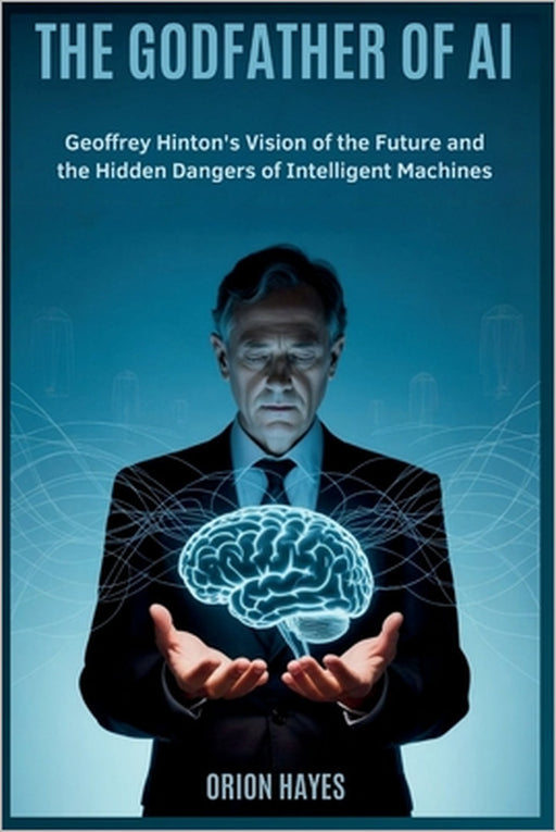 The Godfather of AI: Geoffrey Hinton's Vision of the Future and the Hidden Dangers of Intelligent Machines by Orion Hayes