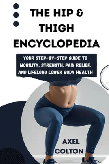 The Hip & Thigh Encyclopedia: Your Step-by-Step Guide to Mobility, Strength, Pain Relief, and Lifelong Lower Body Health by Axel Colton