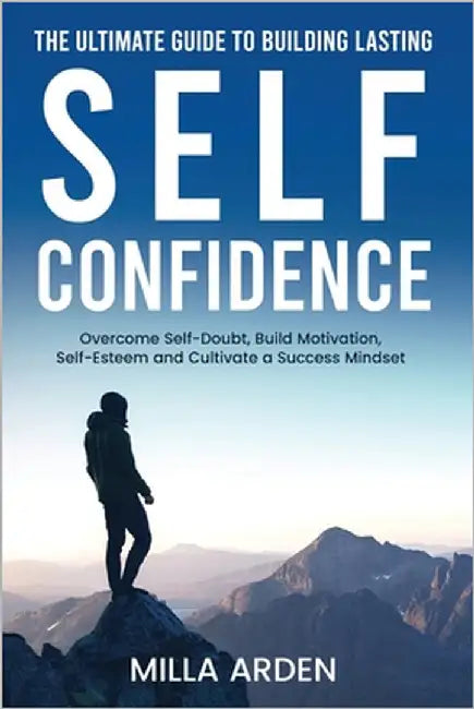 The Ultimate Guide To Building Lasting Self-Confidence: Overcome Self-Doubt, Build Motivation, Self-Esteem and Cultivate a Success Mindset by Arden, Milla