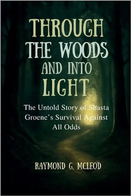 Through the Woods and Into the Light: The Untold Story of Shasta Groene's Survival Against All Odds by McLeod, Raymond G.