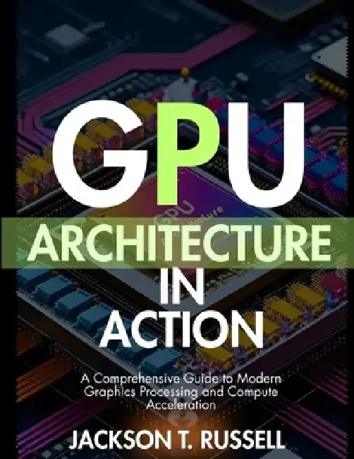 Gpu Architecture in Action: A Comprehensive Guide to Modern Graphics Processing and Compute Acceleration by Jackson T. Russell