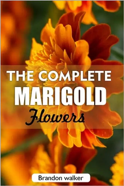 The complete Marigold flowers: The Ultimate Beginner's Guide to Growing, Caring for, and Harvesting Stunning marigold at Home and garden by Walker, Brandon