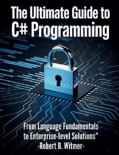 The Ultimate Guide to C# Programming: From Language Fundamentals to Enterprise-Level Solutions by Robert B. Witmer