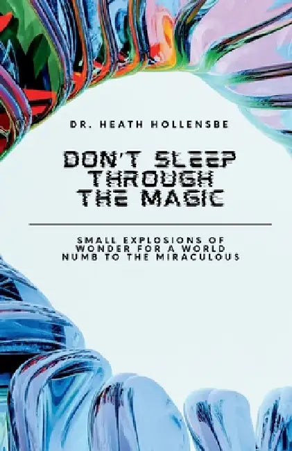 Don't Sleep Through The Magic: Small Explosions of Wonder for a World Numb to the Miraculous by Heath Hollensbe