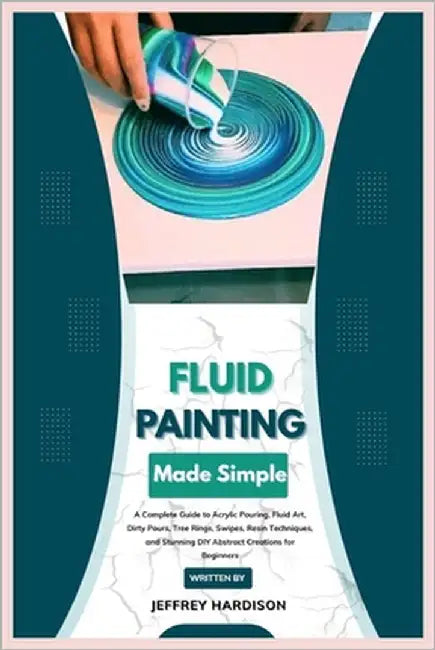 Fluid Painting Made Simple: A Complete Guide to Acrylic Pouring, Fluid Art, Dirty Pours, Tree Rings, Swipes, Resin Techniques, and Stunning DIY Abstra by Hardison, Jeffrey