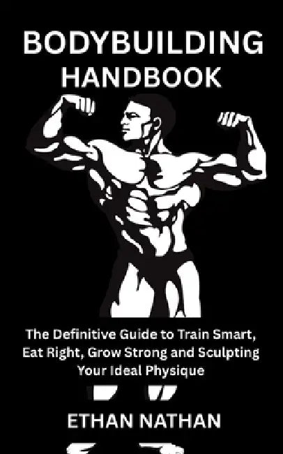 Bodybuilding Handbook: The Definitive Guide to Train Smart, Eat Right, Grow Strong and Sculpting Your Ideal Physique by Ethan Nathan