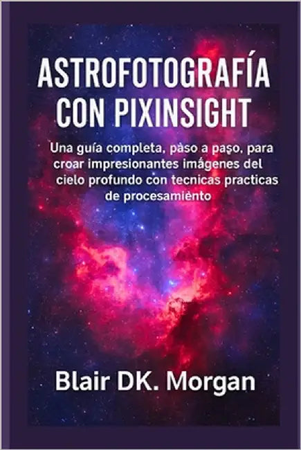 Astrofotografía Con Pixinsight: Una guía completa, paso a paso, para crear impresionantes imágenes del cielo profundo con técnicas prácticas de proces by Morgan, Blair Dk