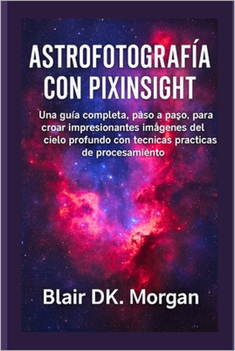 Astrofotografía Con Pixinsight: Una guía completa, paso a paso, para crear impresionantes imágenes del cielo profundo con técnicas prácticas de proces by Blair Dk Morgan