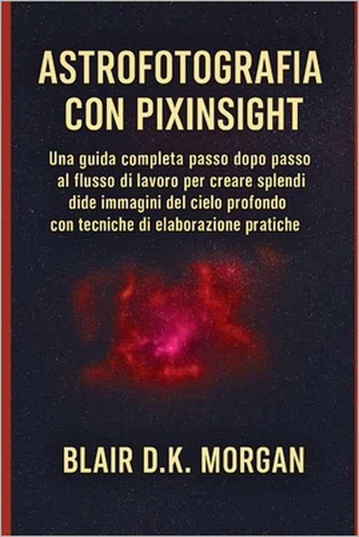 Astrofotografia Con Pixinsight: Una guida completa passo dopo passo al flusso di lavoro per creare splendide immagini del cielo profondo con tecniche by Blair Dk Morgan