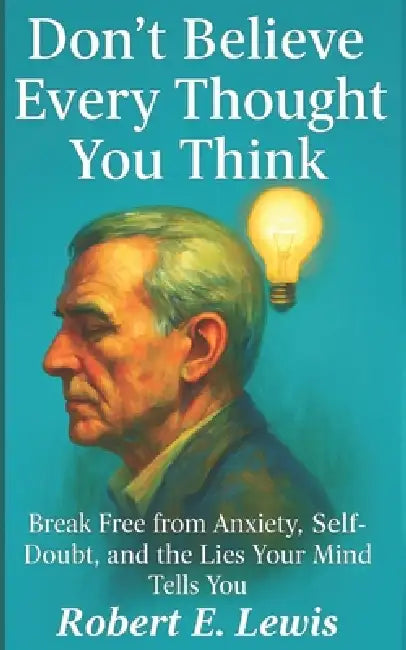 Don't Believe Every Thought You Think: Break Free from Anxiety, Self-Doubt, and the Lies Your Mind Tells You by Robert E. Lewis