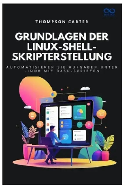 Grundlagen der Linux-Shell-Skripterstellung: Automatisieren Sie Aufgaben unter Linux mit Bash-Skripten by Thompson Carter