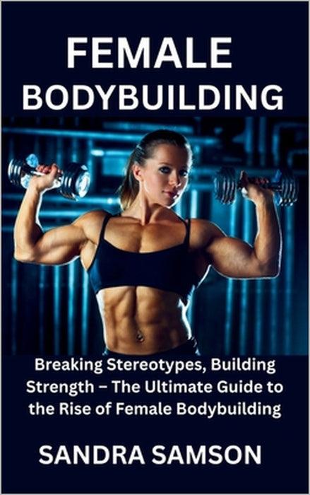 Female Bodybuilding: Breaking Stereotypes, Building Strength - The Ultimate Guide to the Rise of Female Bodybuilding by Sandra Samson