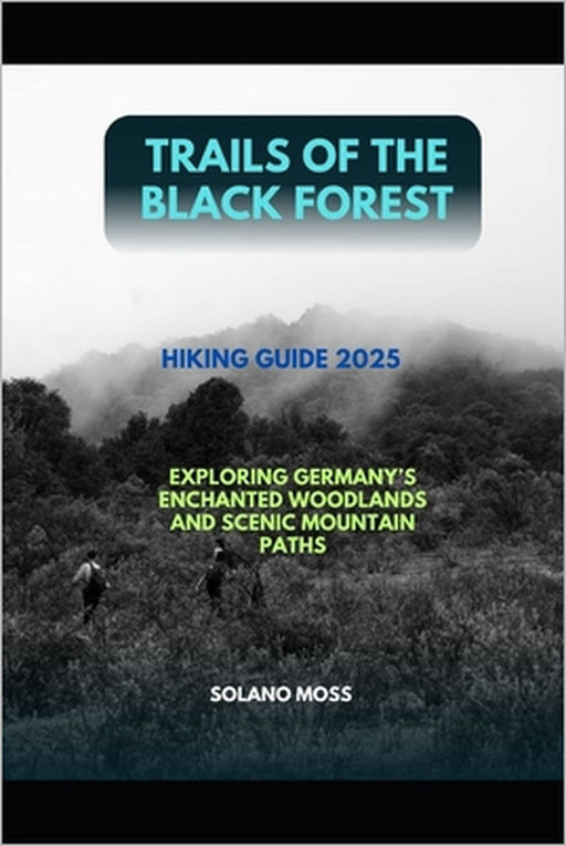 Trails of the Black Forest Hiking Guide 2025: Exploring Germany's Enchanted Woodlands and Scenic Mountain Paths by Solano Moss