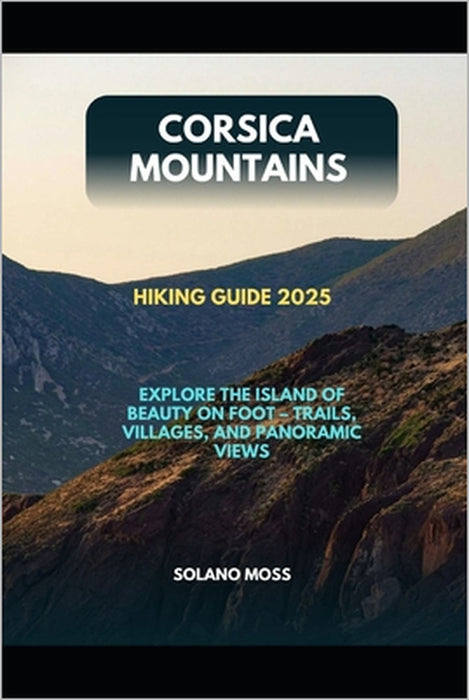 Corsica Mountains Hiking Guide 2025: Explore the Island of Beauty on Foot - Trails, Villages, and Panoramic Views by Solano Moss