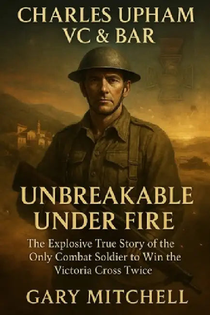 Charles Upham VC & Bar: Unbreakable Under Fire: The Explosive True Story of the Only Combat Soldier to Win the Victoria Cross Twice by Gary Mitchell