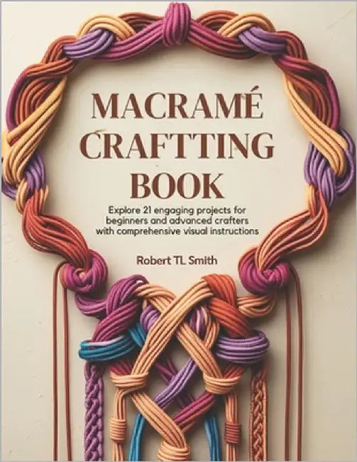 Macramé Crafting Book: Explore 21 Engaging Projects for Beginners and Advanced Crafters with Comprehensive Visual Instructions by Smith, Robert Tl